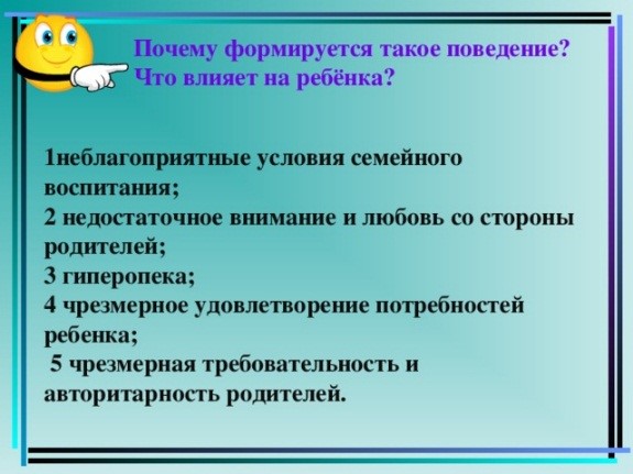 Почему формируется такое поведение? Что влияет на ребёнка? 1неблагоприятные условия семейного воспитания; 2 недостаточное внимание и любовь со стороны родителей; 3 гиперопека; 4 чрезмерное удовлетворение потребностей ребенка;  5 чрезмерная требовательность и авторитарность родителей. 5